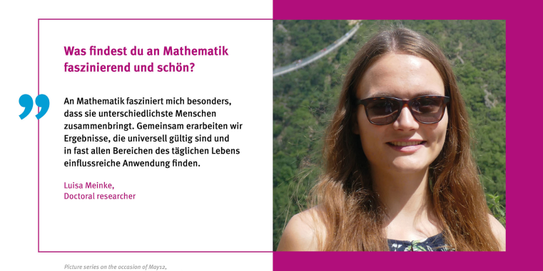 Luisa Meinke: An der Mathematik fasziniert mich besonders, dass sie die unterschiedlichsten Menschen zusammenbringt. Gemeinsam erarbeiten wir Ergebnisse, die universell gültig sind und in fast allen Bereichen des täglichen Lebens einflussreiche Anwendung finden.