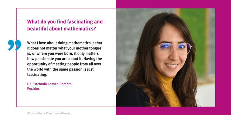 
Estefania Loayza-Romero: What I love about doing mathematics is that it does not matter what your mother tongue is, or where you were born, it only matters how passionate you are about it. Having the opportunity of meeting people from all over the world with the same passion is just fascinating.
