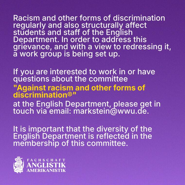 Racism and other forms of discrimination regularly and also structurally affect students and staff of the English Department. In order to address this grievance, and with a view to redressing it, a work group is being set up.  If you are interested to work in or have questions about the committee “Against racism and other forms of discrimination” at the English Department, pls get in touch via email: markstein@wwu.de It is important that the diversity of the English Department is reflected in the membership of this committee.